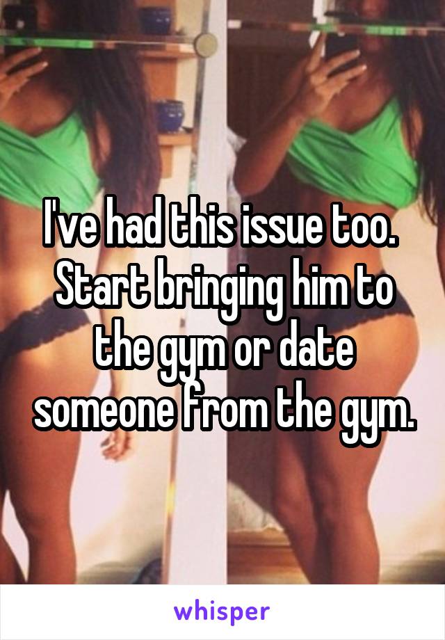 I've had this issue too.  Start bringing him to the gym or date someone from the gym.