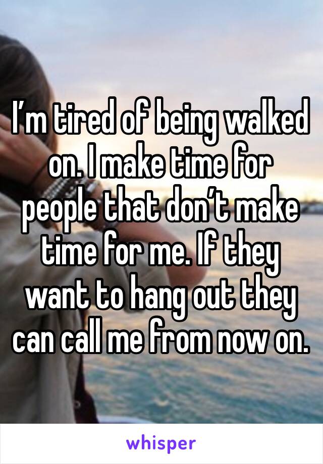 I’m tired of being walked on. I make time for people that don’t make time for me. If they want to hang out they can call me from now on.