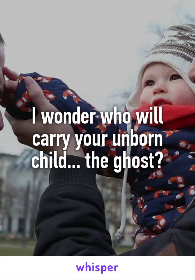 I wonder who will carry your unborn child... the ghost?