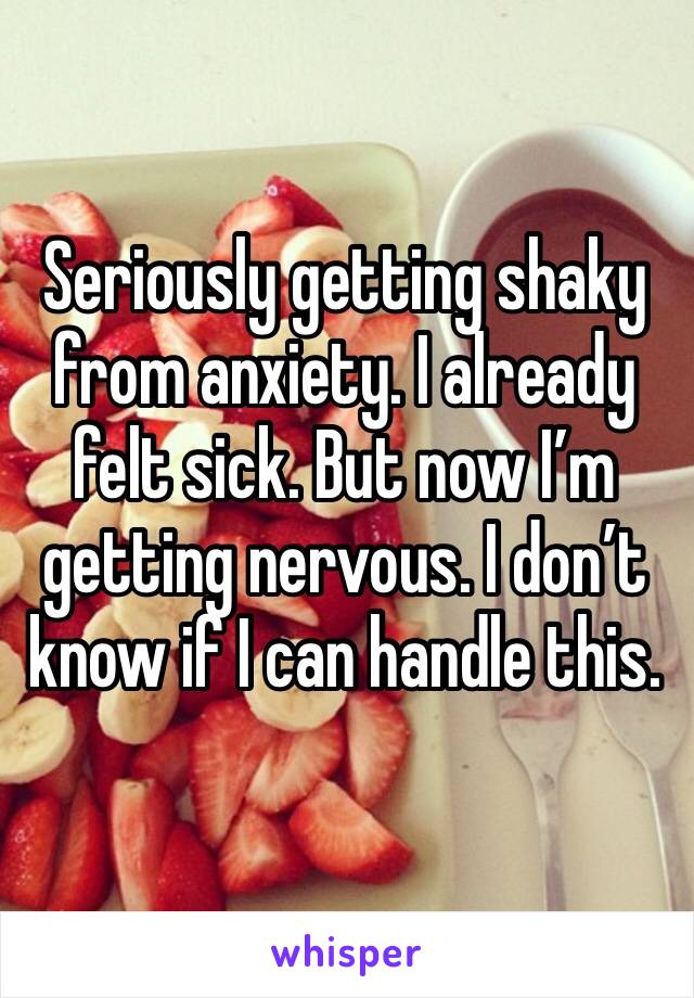 Seriously getting shaky from anxiety. I already felt sick. But now I’m getting nervous. I don’t know if I can handle this.  