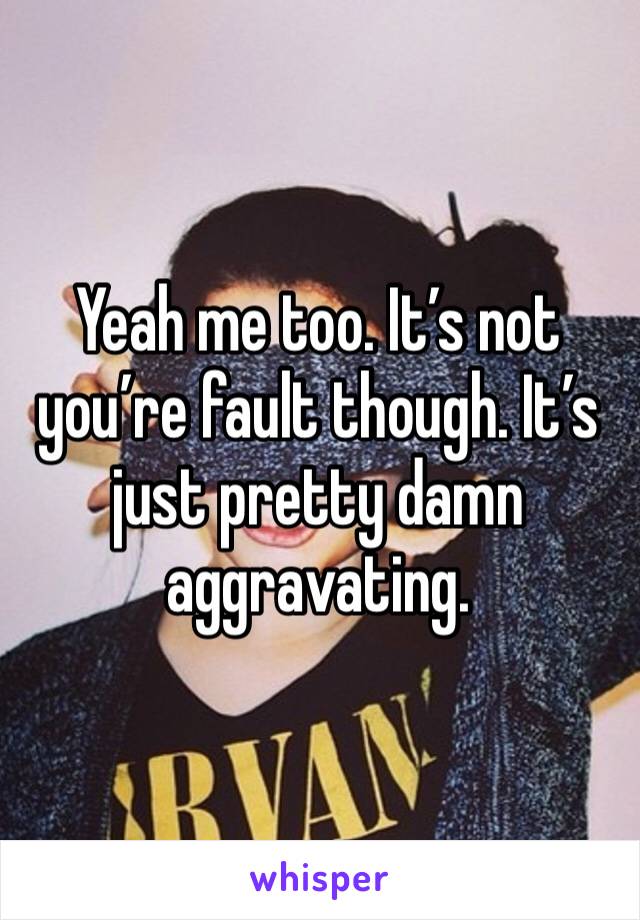 Yeah me too. It’s not you’re fault though. It’s just pretty damn aggravating.
