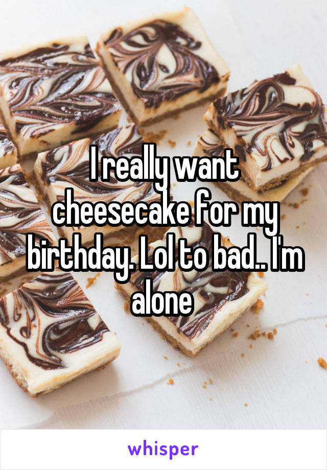 I really want cheesecake for my birthday. Lol to bad.. I'm alone 