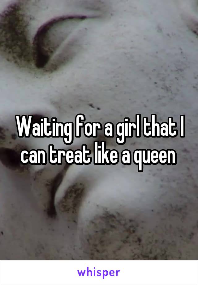 Waiting for a girl that I can treat like a queen 