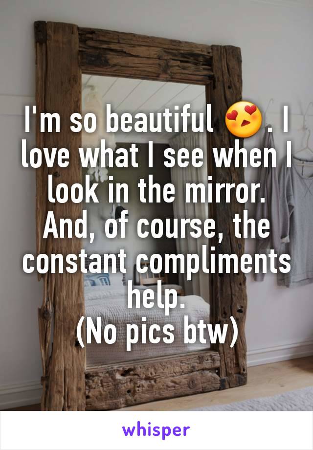 I'm so beautiful 😍. I love what I see when I look in the mirror. And, of course, the constant compliments help.
(No pics btw)