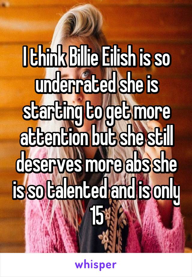 I think Billie Eilish is so underrated she is starting to get more attention but she still deserves more abs she is so talented and is only 15