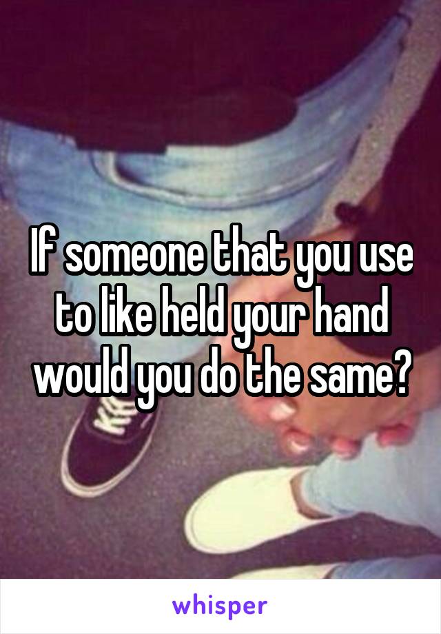 If someone that you use to like held your hand would you do the same?