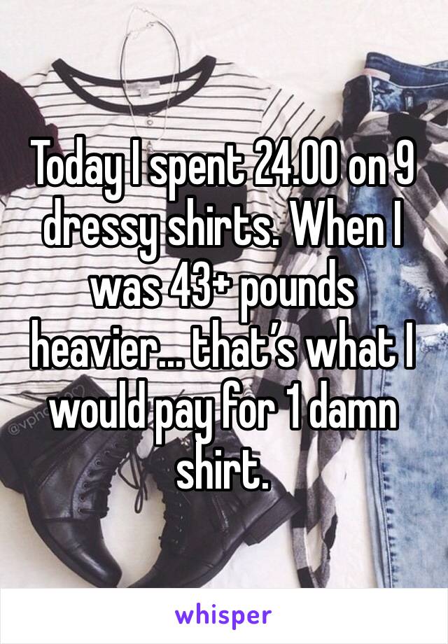 Today I spent 24.00 on 9 dressy shirts. When I was 43+ pounds heavier... that’s what I would pay for 1 damn shirt. 