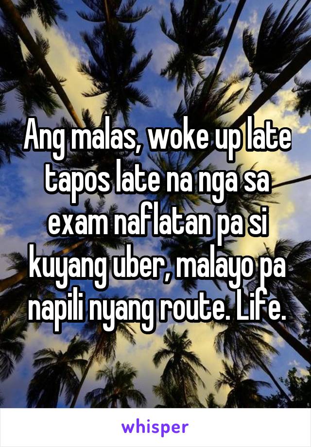 Ang malas, woke up late tapos late na nga sa exam naflatan pa si kuyang uber, malayo pa napili nyang route. Life.