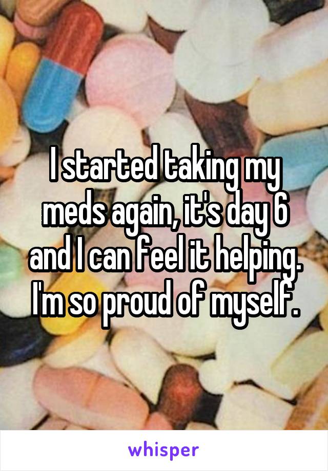 I started taking my meds again, it's day 6 and I can feel it helping. I'm so proud of myself.