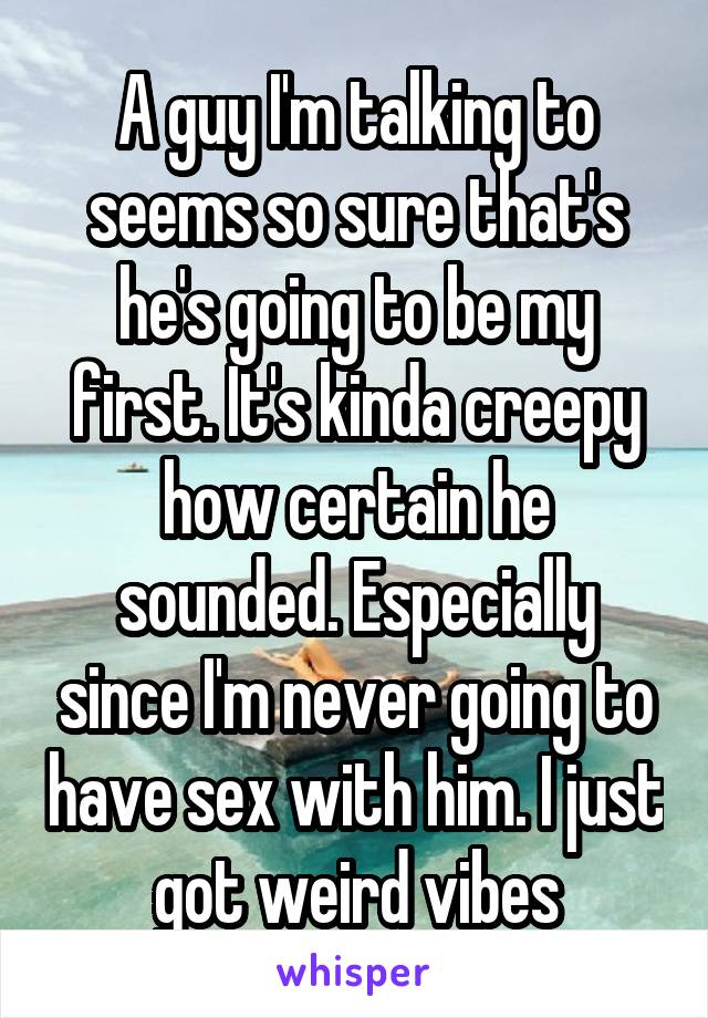 A guy I'm talking to seems so sure that's he's going to be my first. It's kinda creepy how certain he sounded. Especially since I'm never going to have sex with him. I just got weird vibes