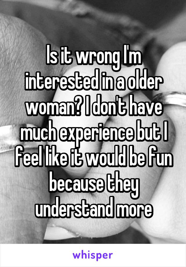 Is it wrong I'm interested in a older woman? I don't have much experience but I feel like it would be fun because they understand more