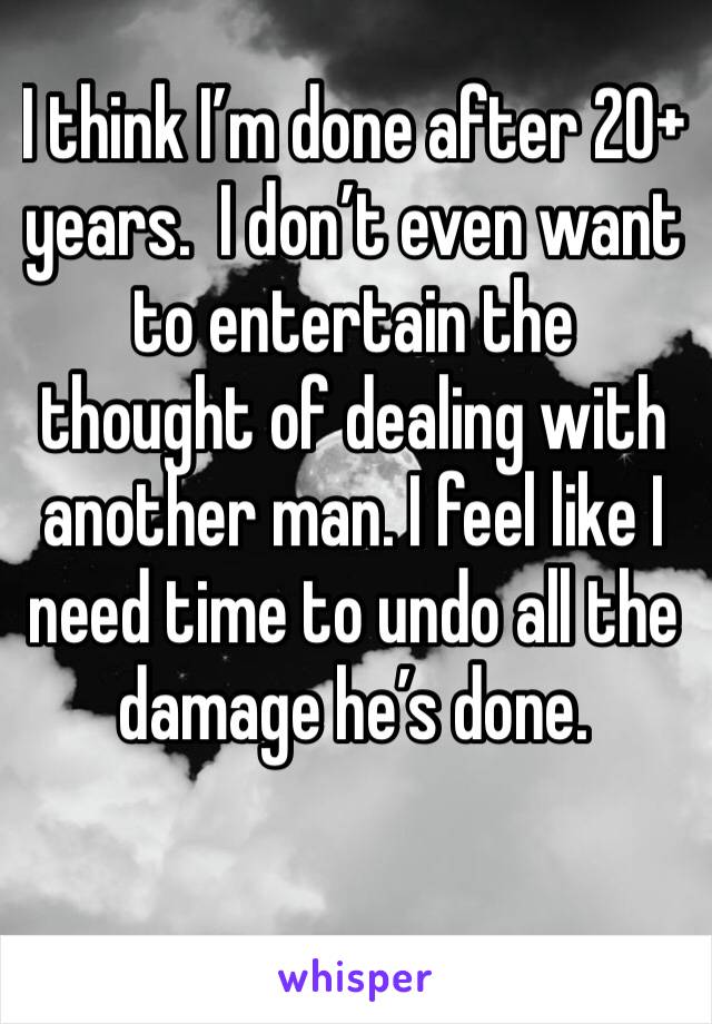 I think I’m done after 20+ years.  I don’t even want to entertain the thought of dealing with another man. I feel like I need time to undo all the damage he’s done. 