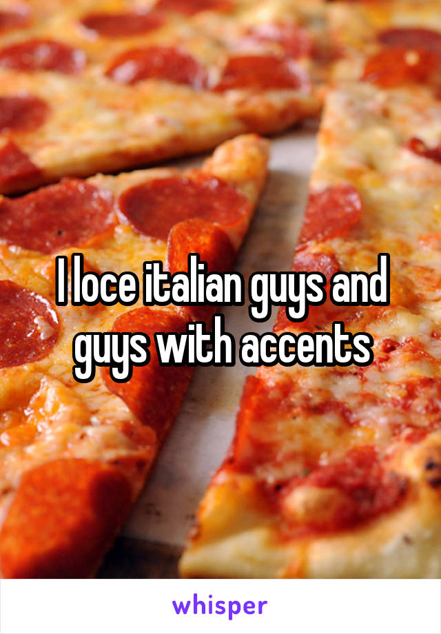 I loce italian guys and guys with accents