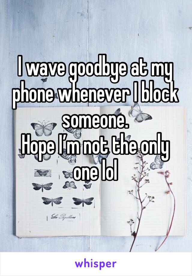 I wave goodbye at my phone whenever I block someone. 
Hope I’m not the only one lol
