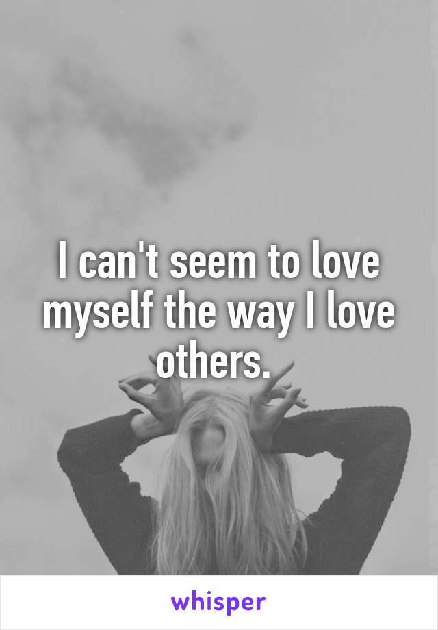I can't seem to love myself the way I love others. 