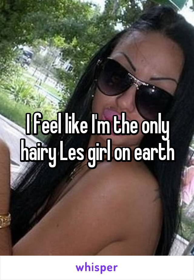 I feel like I'm the only hairy Les girl on earth