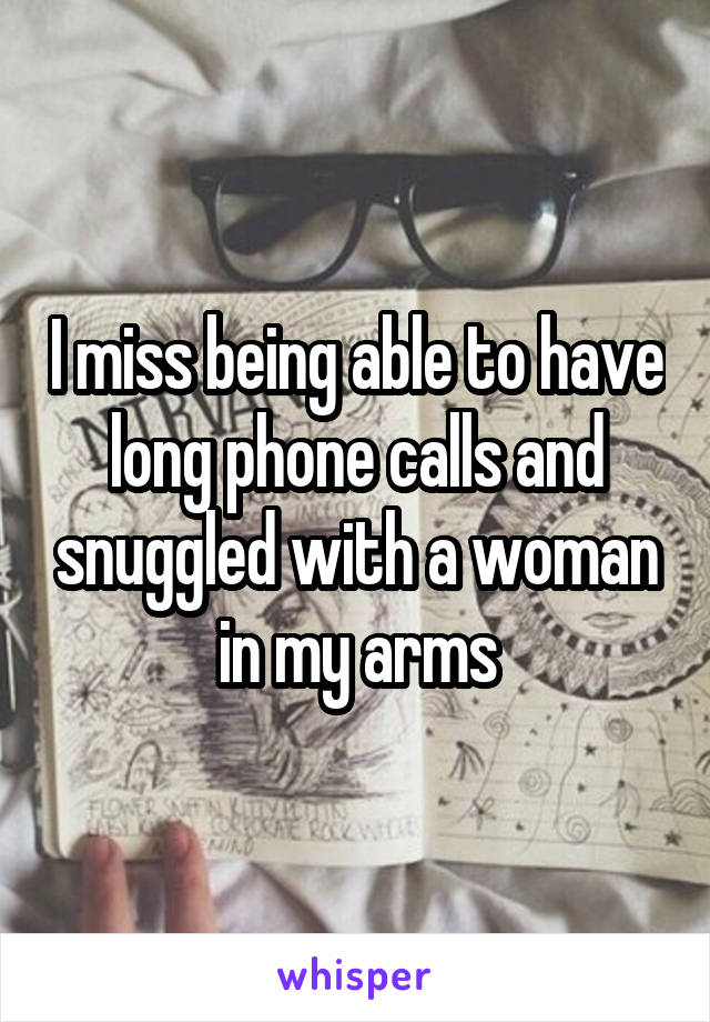 I miss being able to have long phone calls and snuggled with a woman in my arms