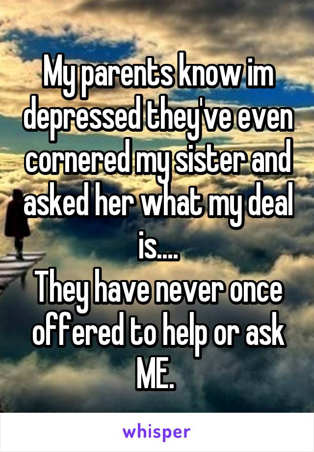 My parents know im depressed they've even cornered my sister and asked her what my deal is....
They have never once offered to help or ask ME. 
