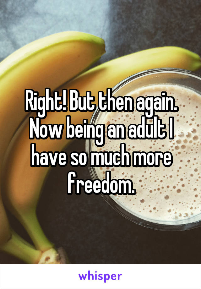 Right! But then again. Now being an adult I have so much more freedom.