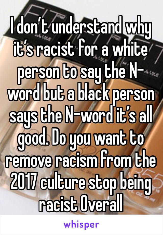 I don’t understand why it’s racist for a white person to say the N-word but a black person says the N-word it’s all good. Do you want to remove racism from the 2017 culture stop being racist Overall