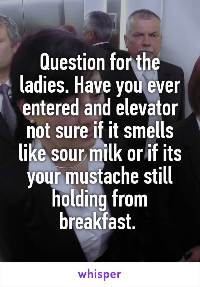 Question for the ladies. Have you ever entered and elevator not sure if it smells like sour milk or if its your mustache still holding from breakfast. 