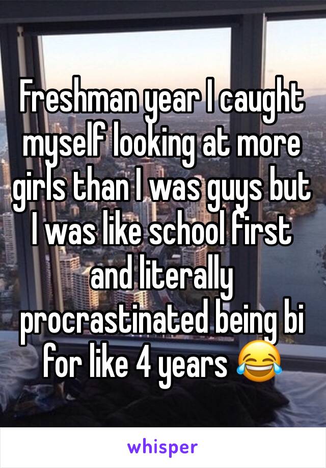 Freshman year I caught myself looking at more girls than I was guys but I was like school first and literally procrastinated being bi for like 4 years 😂