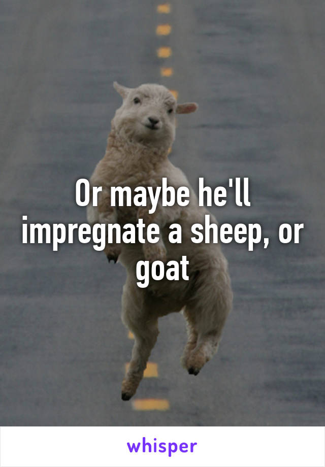 Or maybe he'll impregnate a sheep, or goat