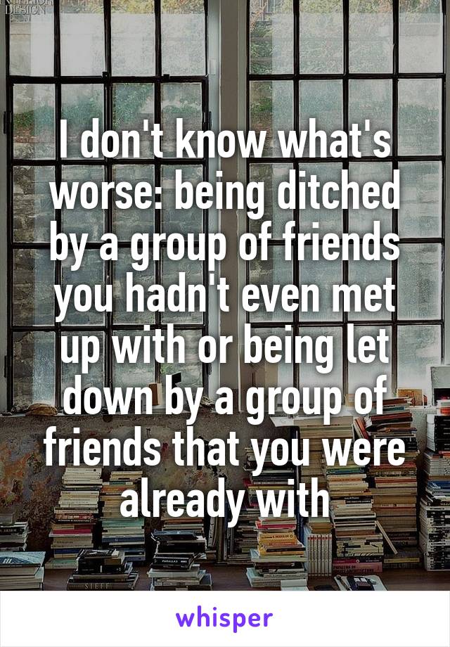I don't know what's worse: being ditched by a group of friends you hadn't even met up with or being let down by a group of friends that you were already with