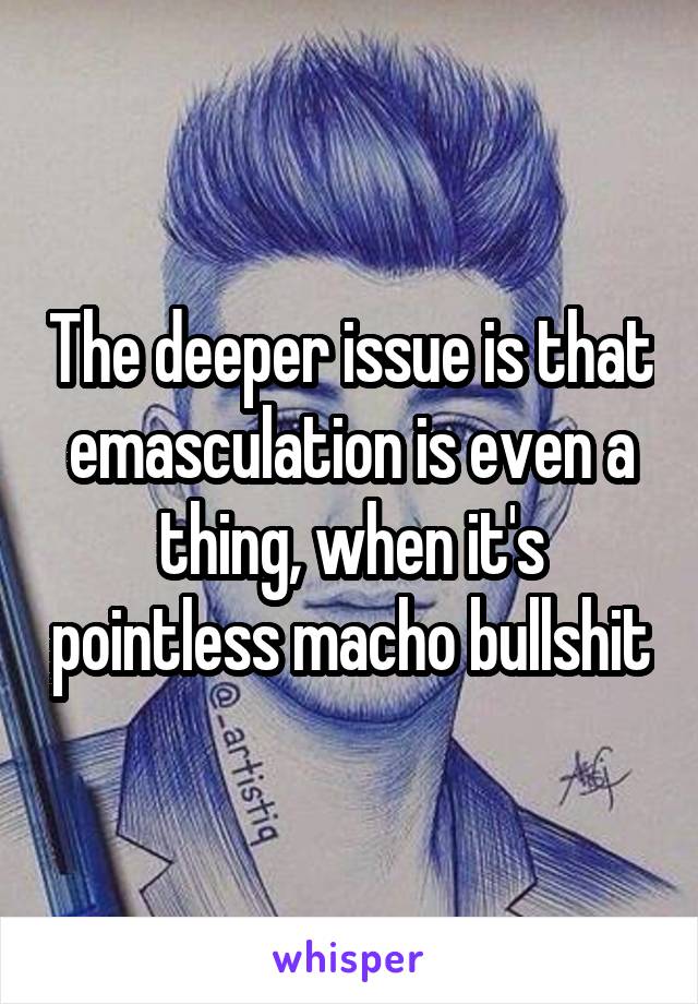 The deeper issue is that emasculation is even a thing, when it's pointless macho bullshit