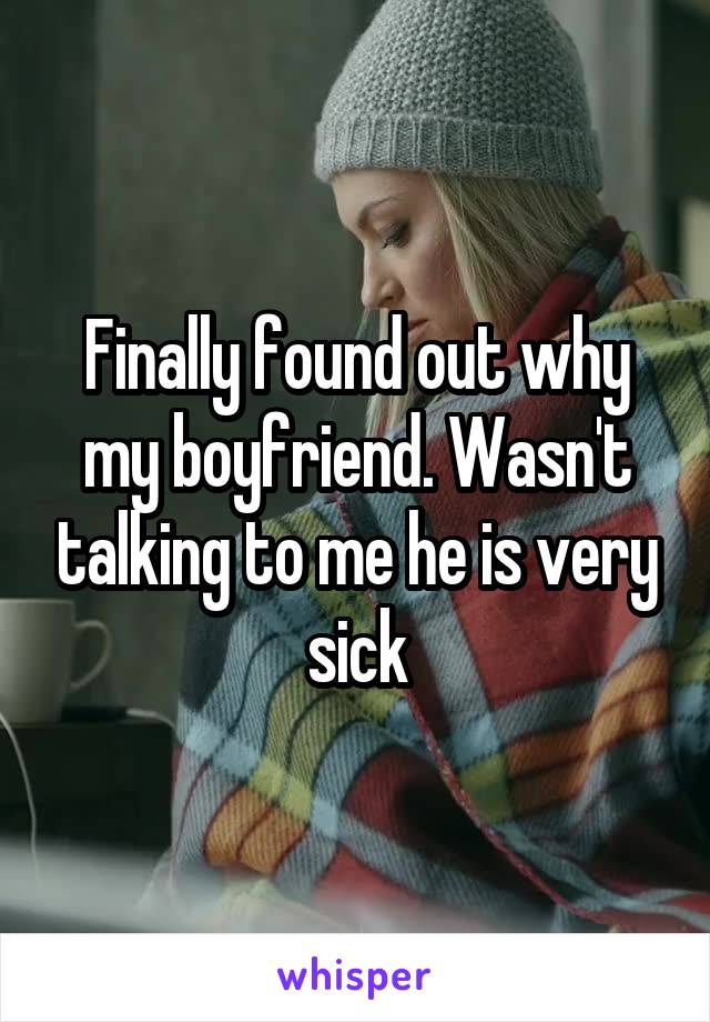 Finally found out why my boyfriend. Wasn't talking to me he is very sick
