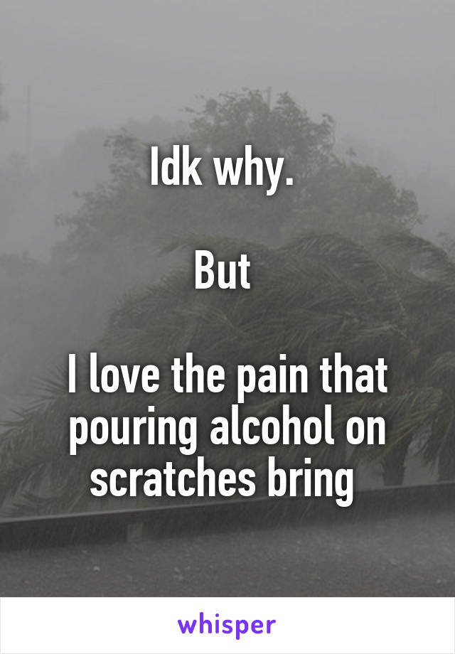 Idk why. 

But 

I love the pain that pouring alcohol on scratches bring 