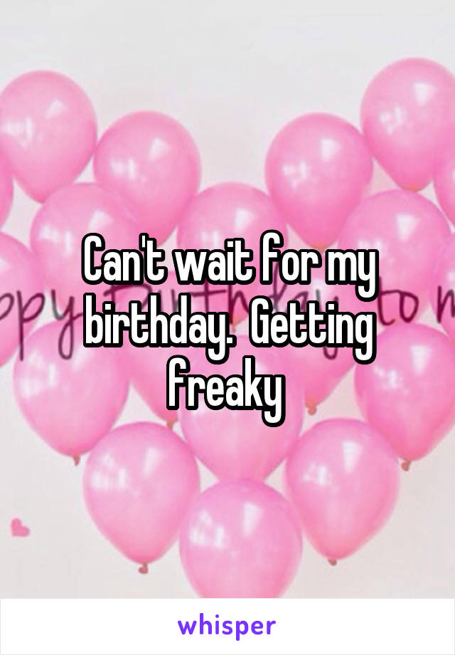 Can't wait for my birthday.  Getting freaky 