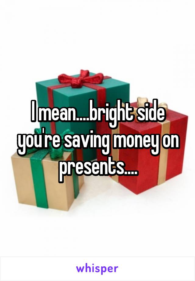 I mean....bright side you're saving money on presents....
