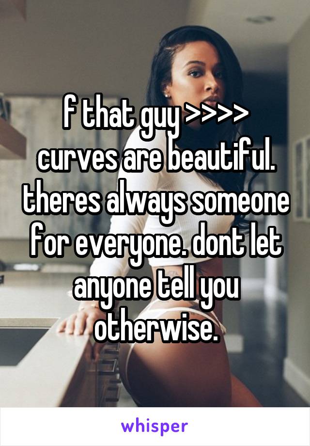 f that guy >>>> curves are beautiful. theres always someone for everyone. dont let anyone tell you otherwise.