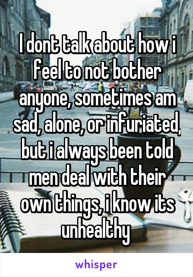 I dont talk about how i feel to not bother anyone, sometimes am sad, alone, or infuriated, but i always been told men deal with their own things, i know its unhealthy 