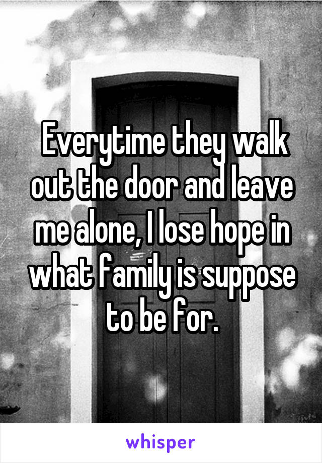 Everytime they walk out the door and leave me alone, I lose hope in what family is suppose to be for.