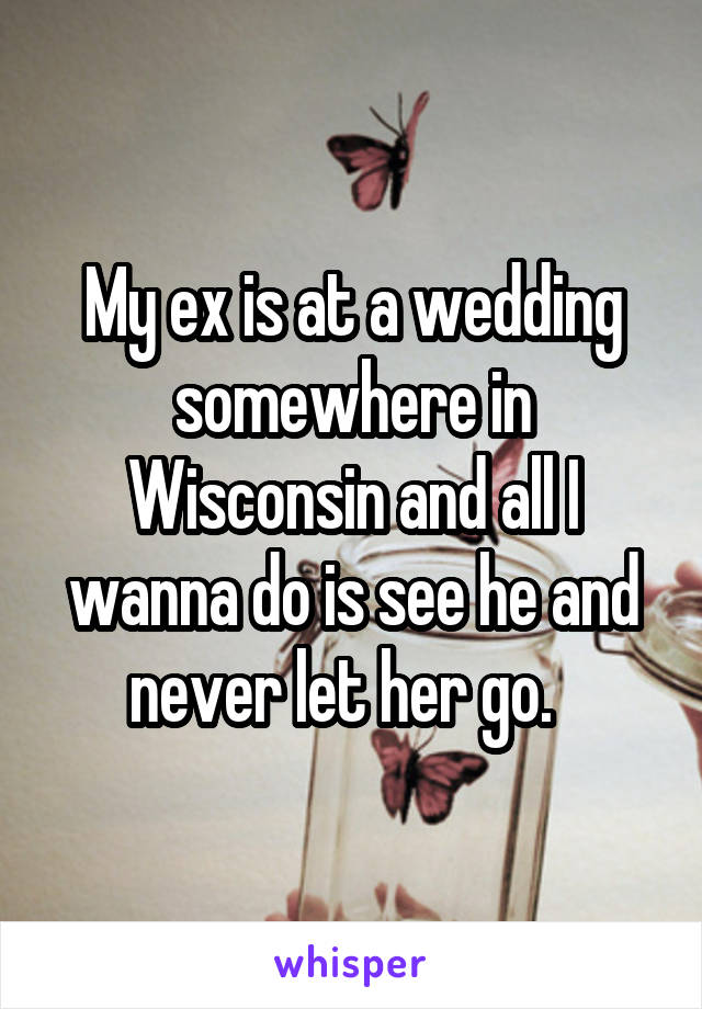 My ex is at a wedding somewhere in Wisconsin and all I wanna do is see he and never let her go.  