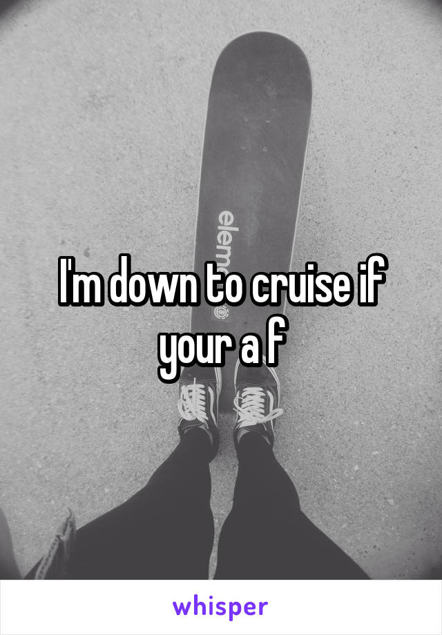 I'm down to cruise if your a f