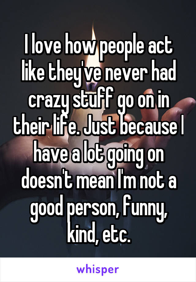 I love how people act like they've never had crazy stuff go on in their life. Just because I have a lot going on doesn't mean I'm not a good person, funny, kind, etc.