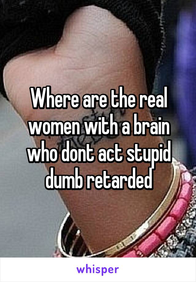 Where are the real women with a brain who dont act stupid dumb retarded