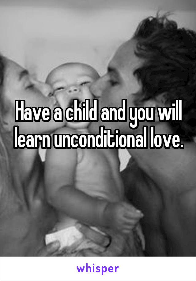 Have a child and you will learn unconditional love. 
