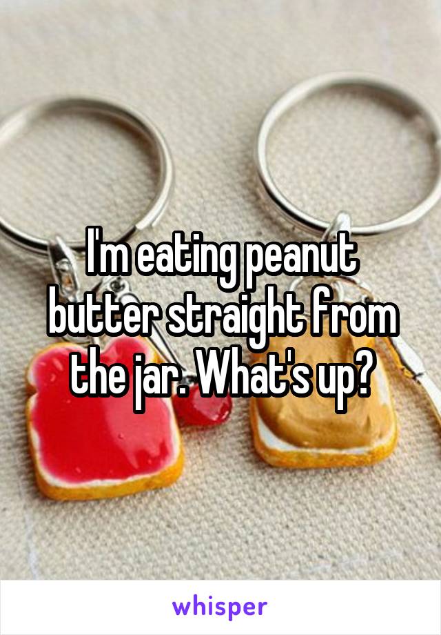 I'm eating peanut butter straight from the jar. What's up?