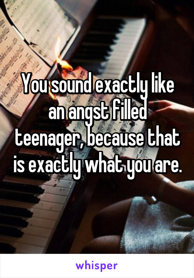 You sound exactly like an angst filled teenager, because that is exactly what you are. 