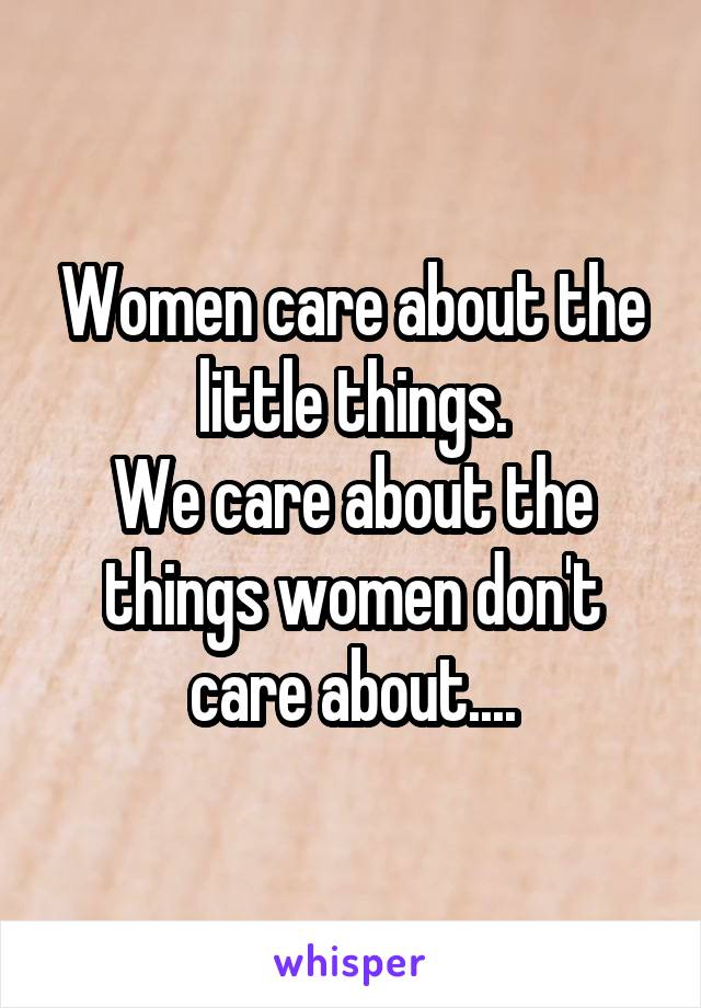 Women care about the little things.
We care about the things women don't care about....