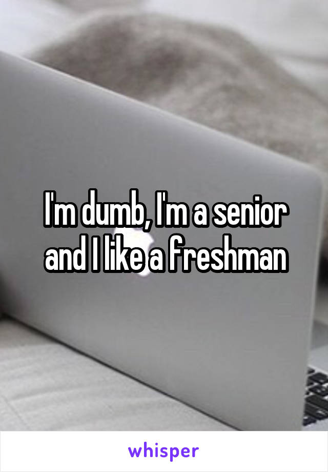 I'm dumb, I'm a senior and I like a freshman