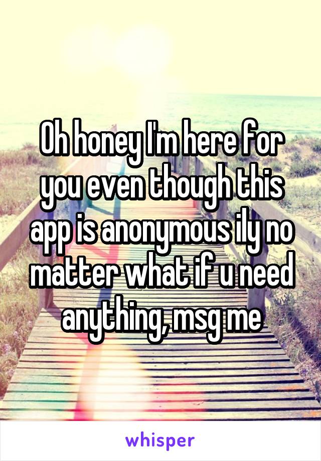 Oh honey I'm here for you even though this app is anonymous ily no matter what if u need anything, msg me