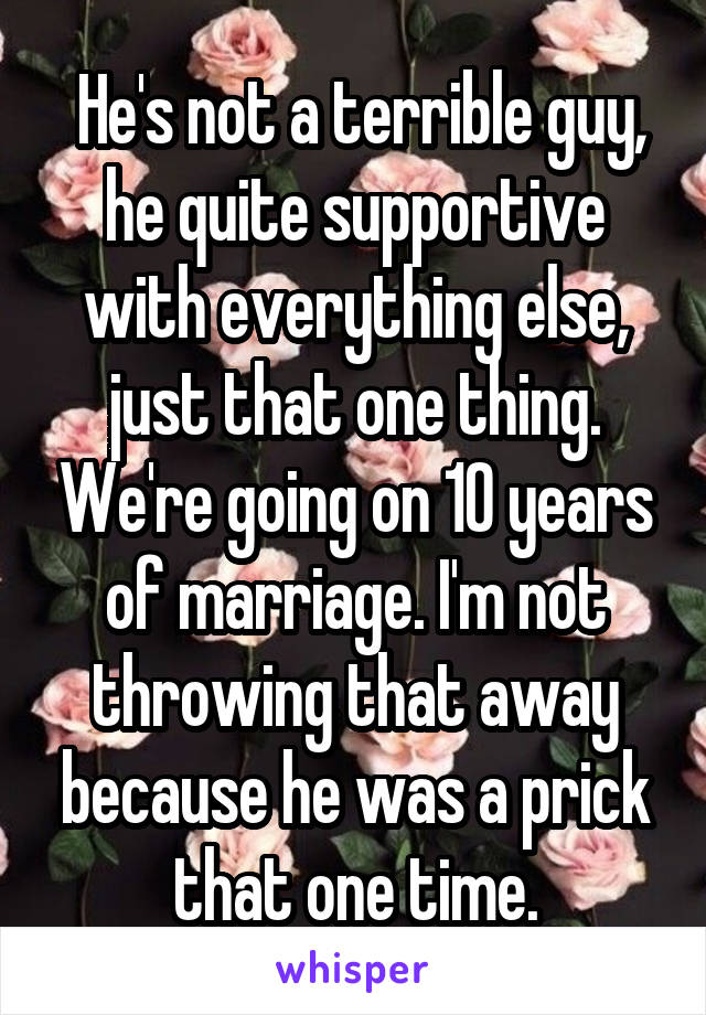  He's not a terrible guy, he quite supportive with everything else, just that one thing. We're going on 10 years of marriage. I'm not throwing that away because he was a prick that one time.