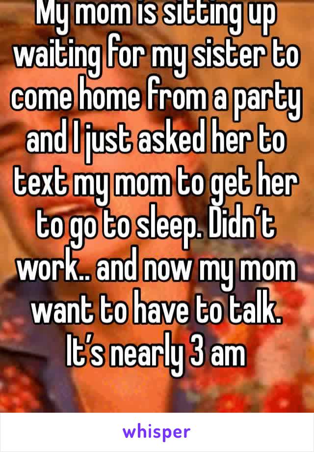 My mom is sitting up waiting for my sister to come home from a party and I just asked her to text my mom to get her to go to sleep. Didn’t work.. and now my mom want to have to talk. It’s nearly 3 am