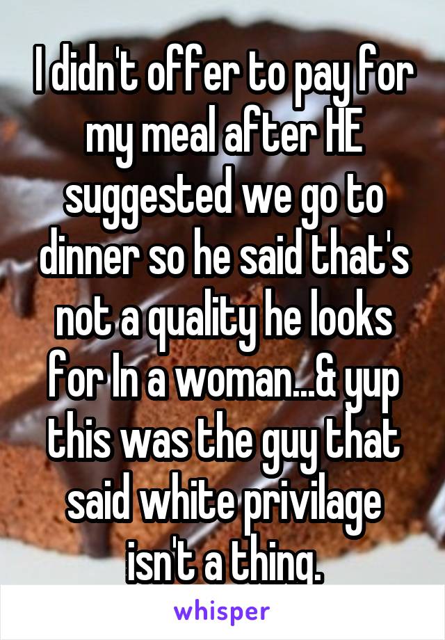 I didn't offer to pay for my meal after HE suggested we go to dinner so he said that's not a quality he looks for In a woman...& yup this was the guy that said white privilage isn't a thing.