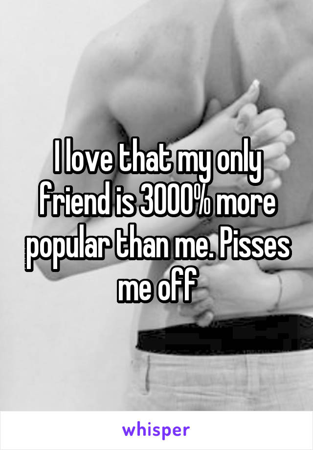 I love that my only friend is 3000% more popular than me. Pisses me off